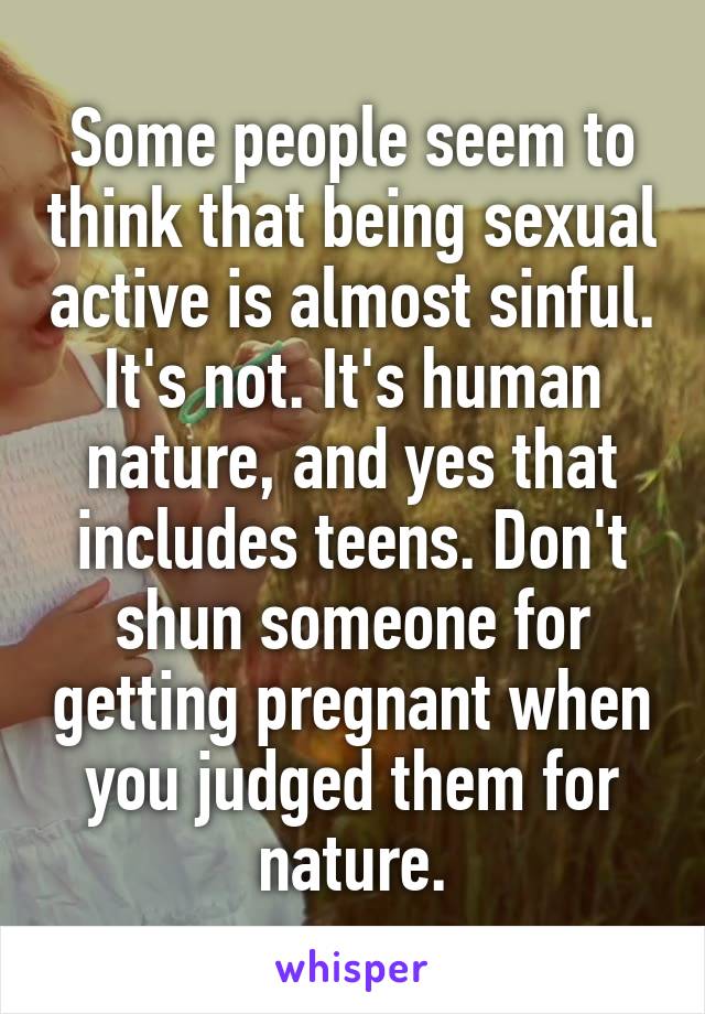 Some people seem to think that being sexual active is almost sinful. It's not. It's human nature, and yes that includes teens. Don't shun someone for getting pregnant when you judged them for nature.