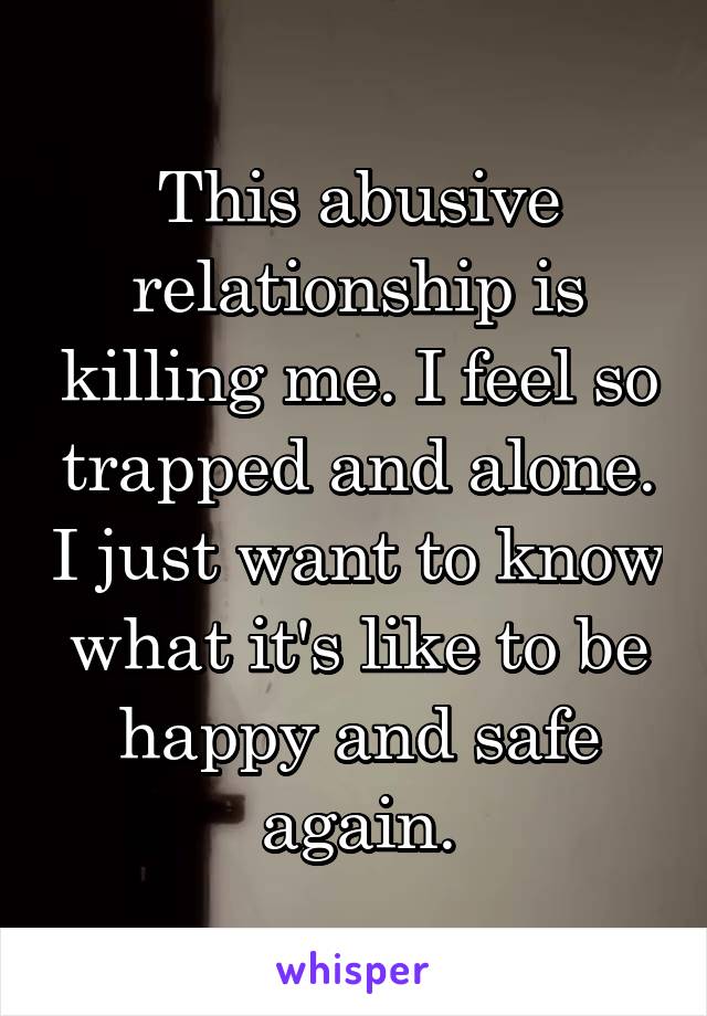 This abusive relationship is killing me. I feel so trapped and alone. I just want to know what it's like to be happy and safe again.