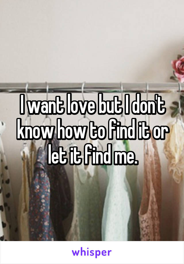I want love but I don't know how to find it or let it find me.