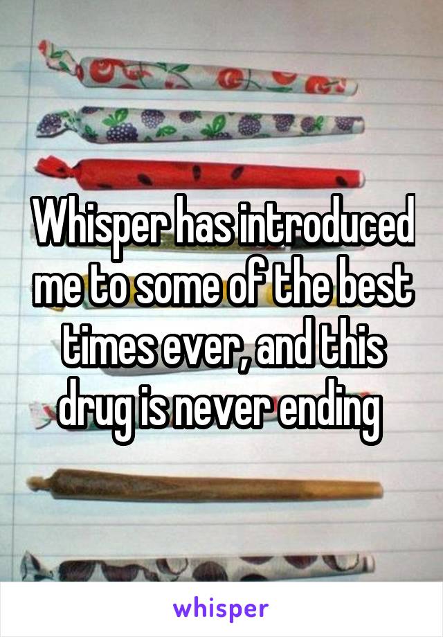 Whisper has introduced me to some of the best times ever, and this drug is never ending 