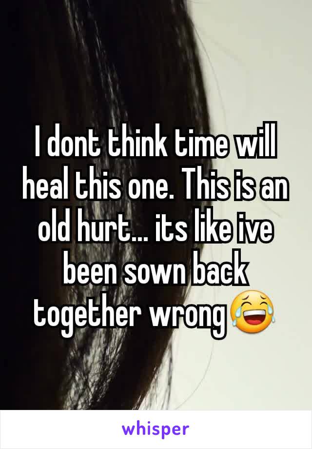 I dont think time will heal this one. This is an old hurt... its like ive been sown back together wrong😂