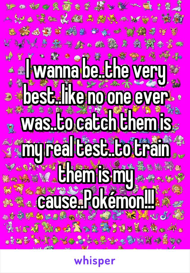 I wanna be..the very best..like no one ever was..to catch them is my real test..to train them is my cause..Pokémon!!!