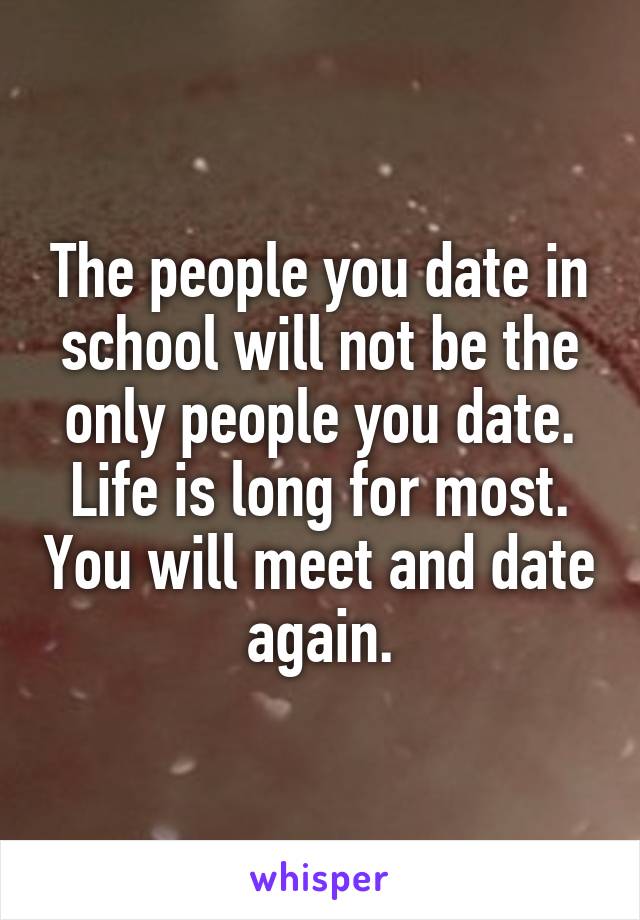 The people you date in school will not be the only people you date. Life is long for most. You will meet and date again.