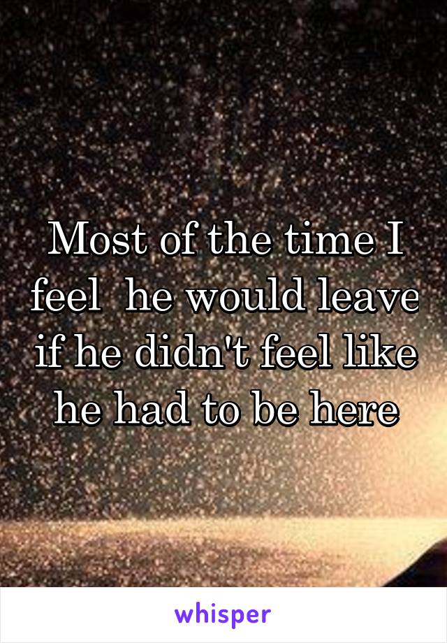 Most of the time I feel  he would leave if he didn't feel like he had to be here