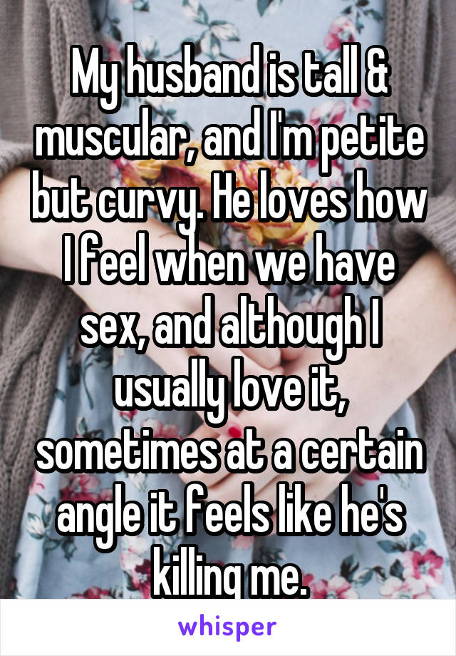 My husband is tall & muscular, and I'm petite but curvy. He loves how I feel when we have sex, and although I usually love it, sometimes at a certain angle it feels like he's killing me.