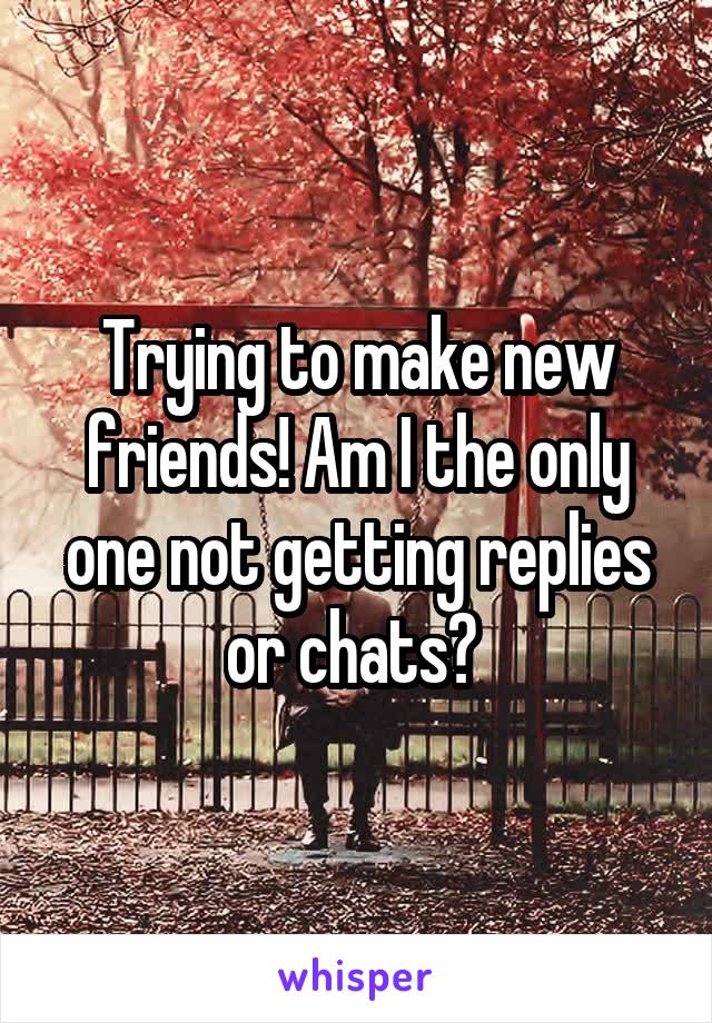 Trying to make new friends! Am I the only one not getting replies or chats? 