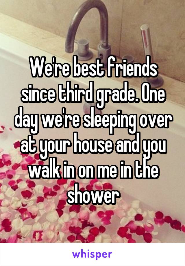 We're best friends since third grade. One day we're sleeping over at your house and you walk in on me in the shower