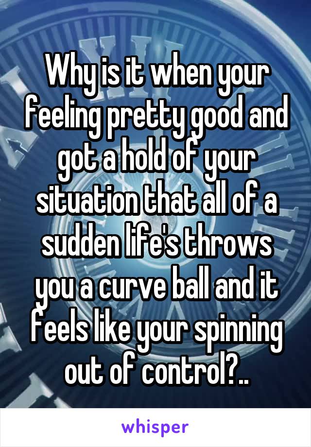 Why is it when your feeling pretty good and got a hold of your situation that all of a sudden life's throws you a curve ball and it feels like your spinning out of control?..