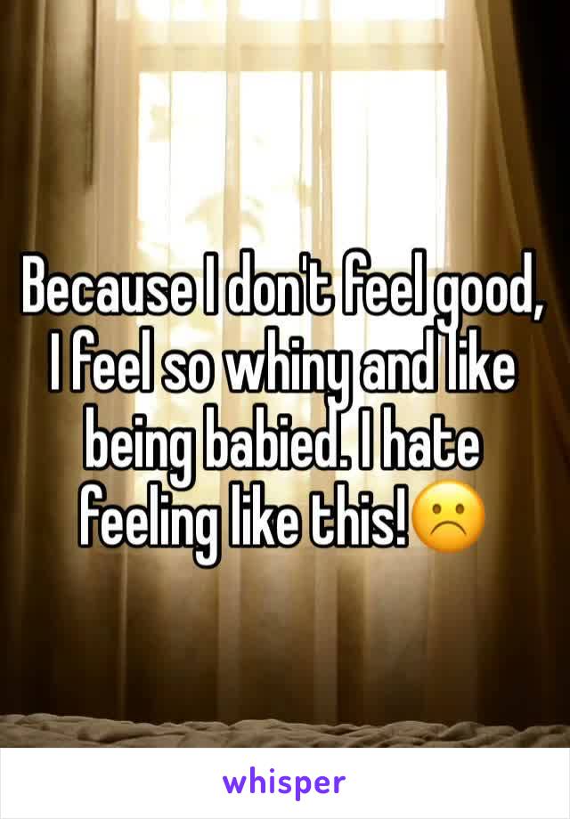 Because I don't feel good, I feel so whiny and like being babied. I hate feeling like this!☹️