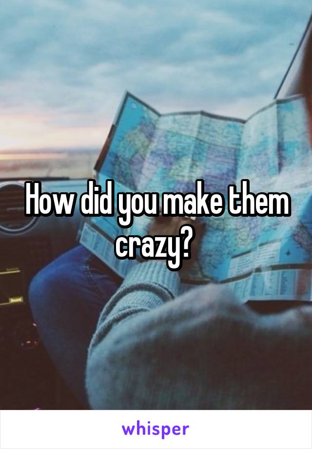 How did you make them crazy? 