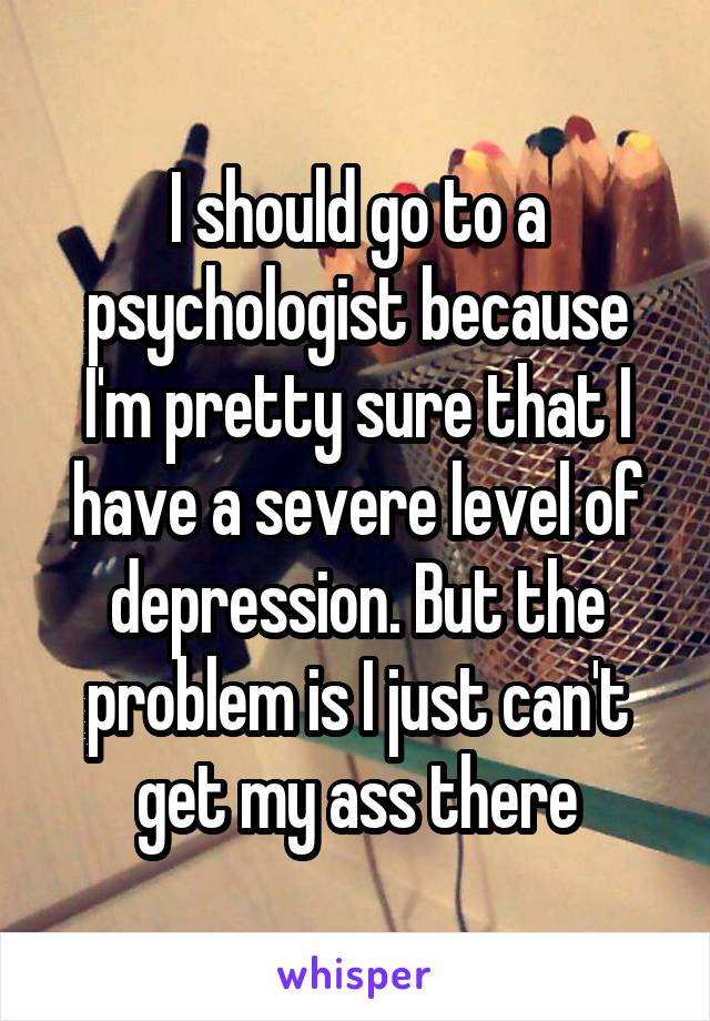 I should go to a psychologist because I'm pretty sure that I have a severe level of depression. But the problem is I just can't get my ass there