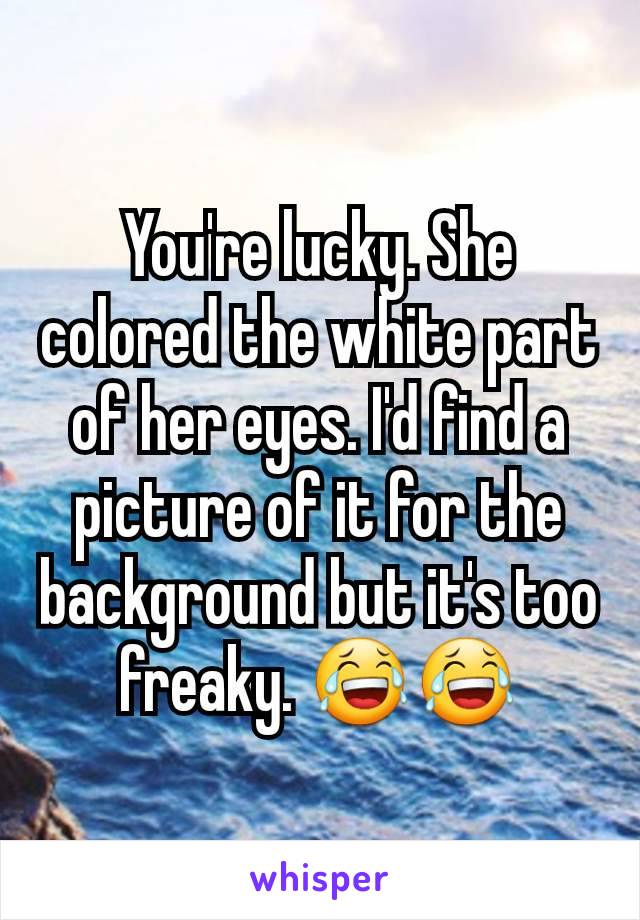 You're lucky. She colored the white part of her eyes. I'd find a picture of it for the background but it's too freaky. 😂😂