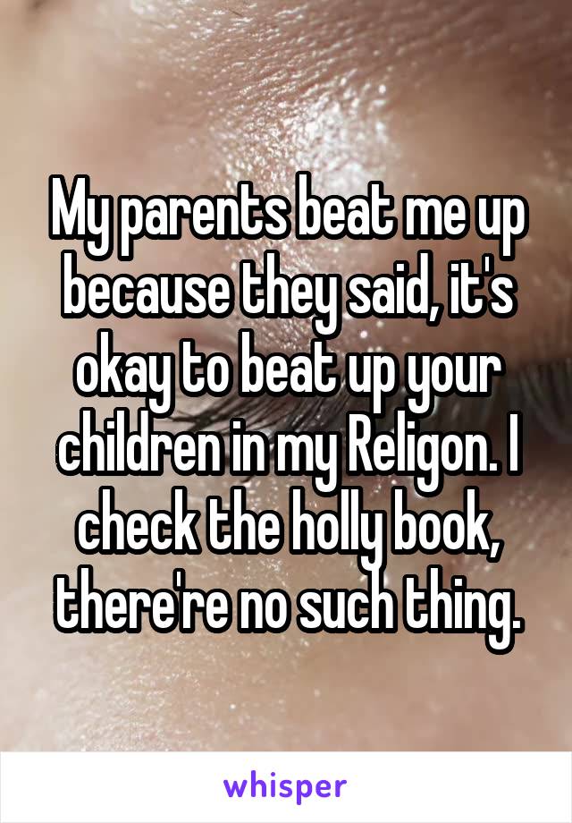 My parents beat me up because they said, it's okay to beat up your children in my Religon. I check the holly book, there're no such thing.