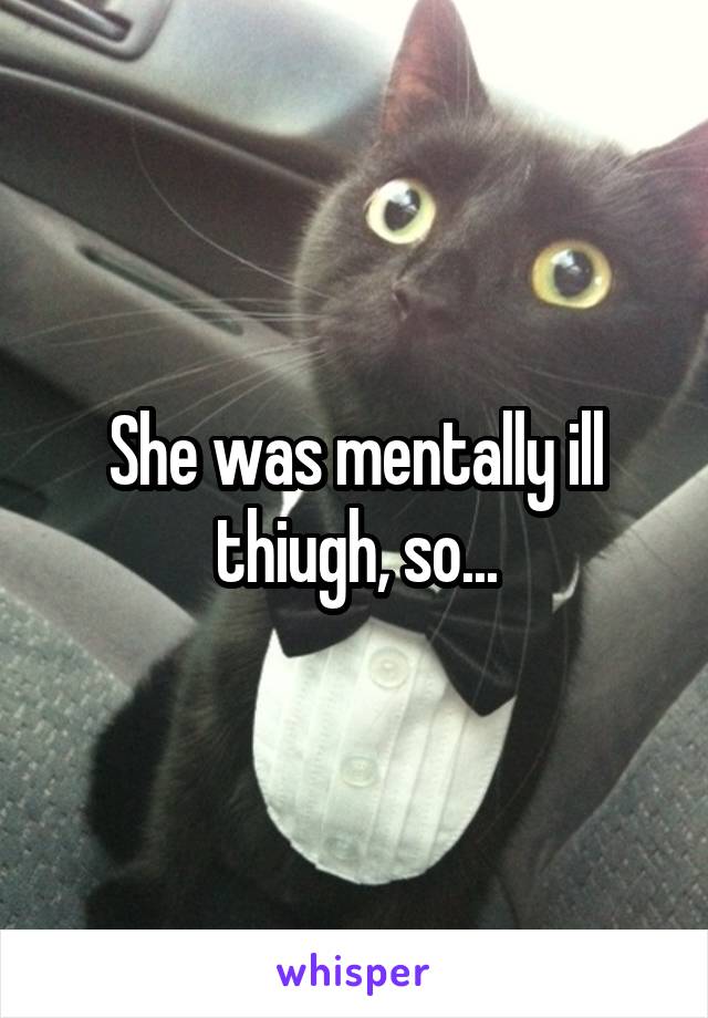 She was mentally ill thiugh, so...