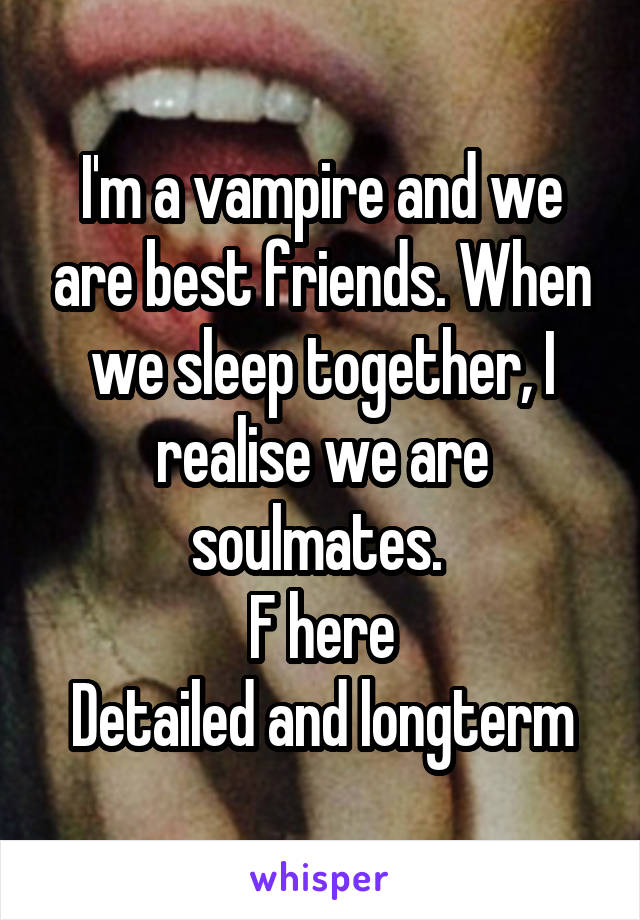 I'm a vampire and we are best friends. When we sleep together, I realise we are soulmates. 
F here
Detailed and longterm