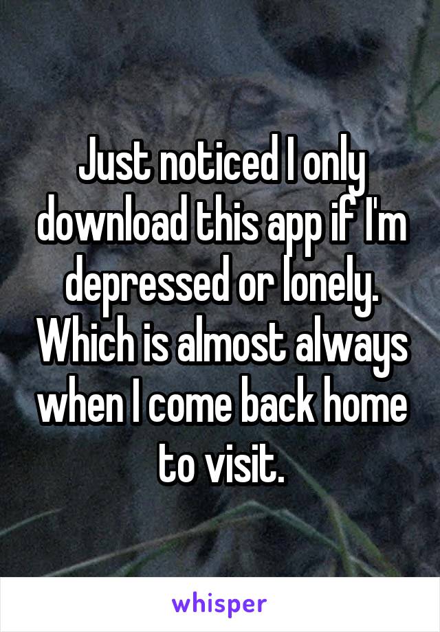 Just noticed I only download this app if I'm depressed or lonely. Which is almost always when I come back home to visit.