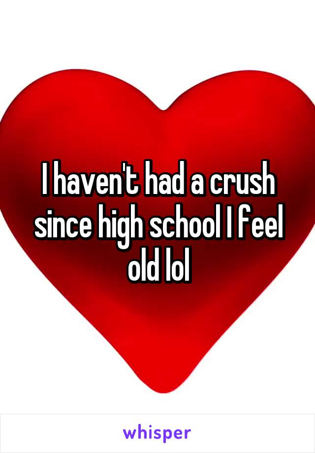 I haven't had a crush since high school I feel old lol