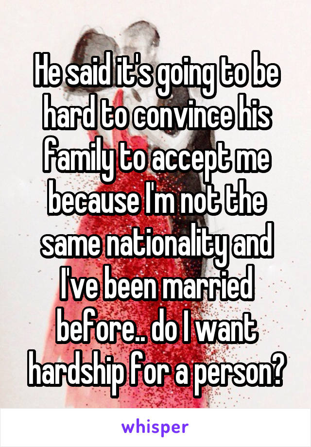He said it's going to be hard to convince his family to accept me because I'm not the same nationality and I've been married before.. do I want hardship for a person?