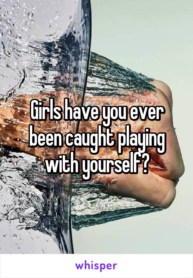 Girls have you ever been caught playing with yourself?