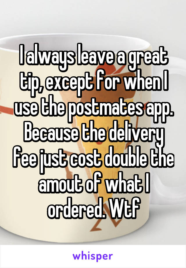 I always leave a great tip, except for when I use the postmates app. Because the delivery fee just cost double the amout of what I ordered. Wtf