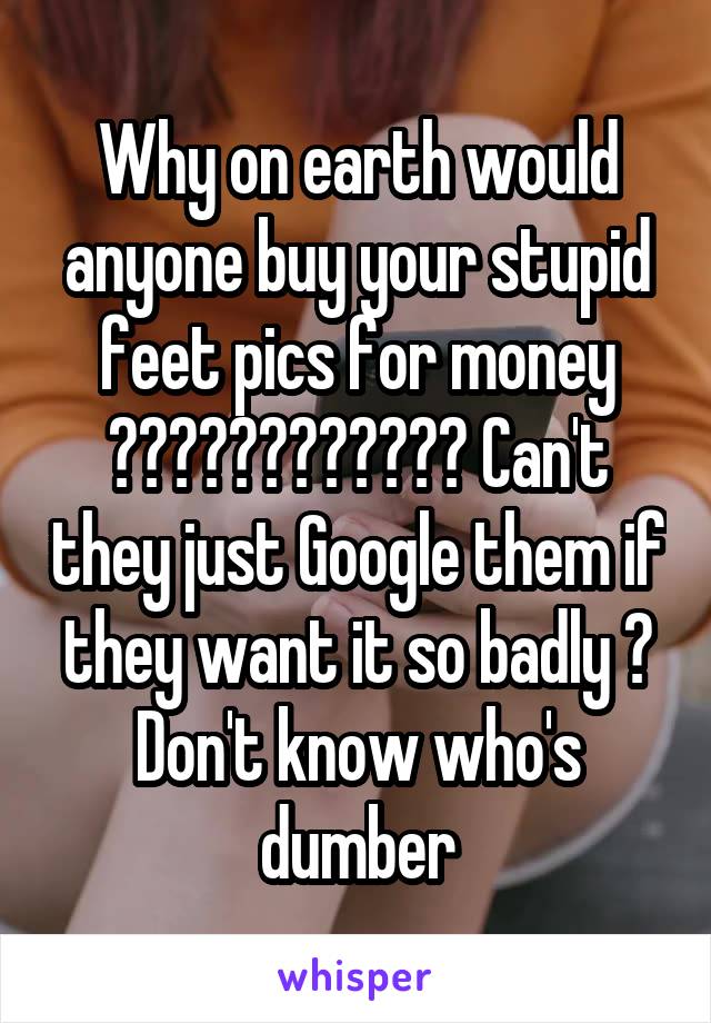 Why on earth would anyone buy your stupid feet pics for money ???????????? Can't they just Google them if they want it so badly ? Don't know who's dumber
