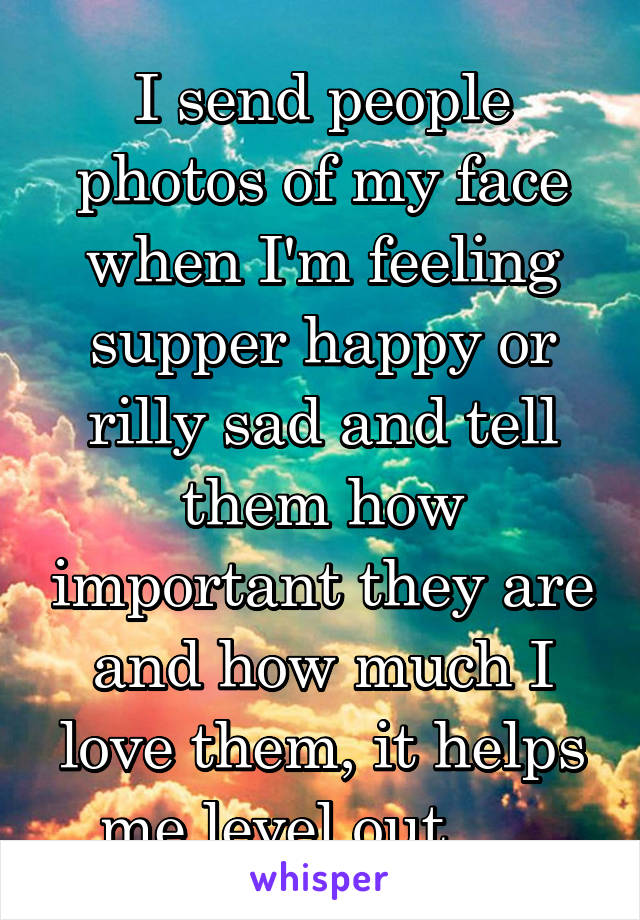 I send people photos of my face when I'm feeling supper happy or rilly sad and tell them how important they are and how much I love them, it helps me level out......