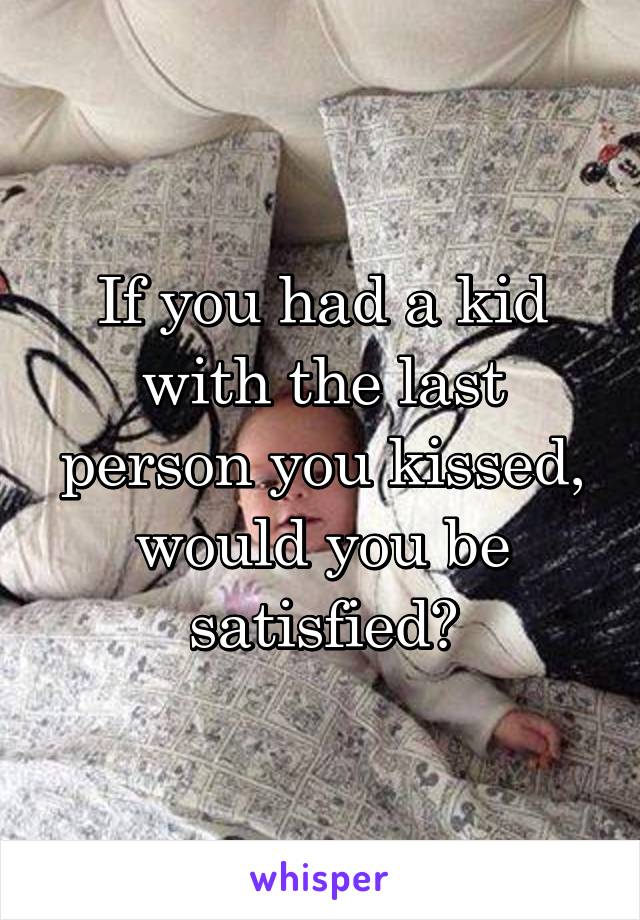If you had a kid with the last person you kissed, would you be satisfied?