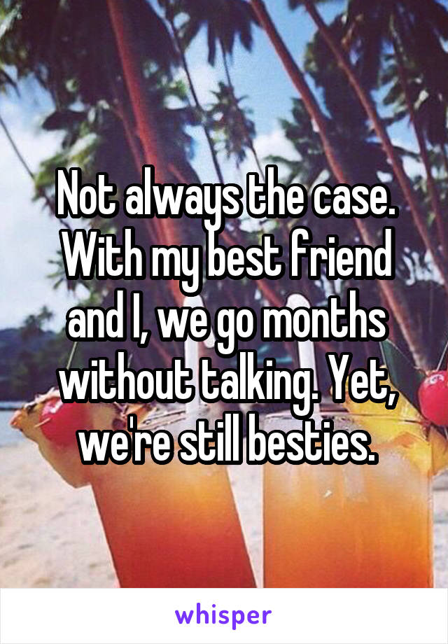 Not always the case. With my best friend and I, we go months without talking. Yet, we're still besties.
