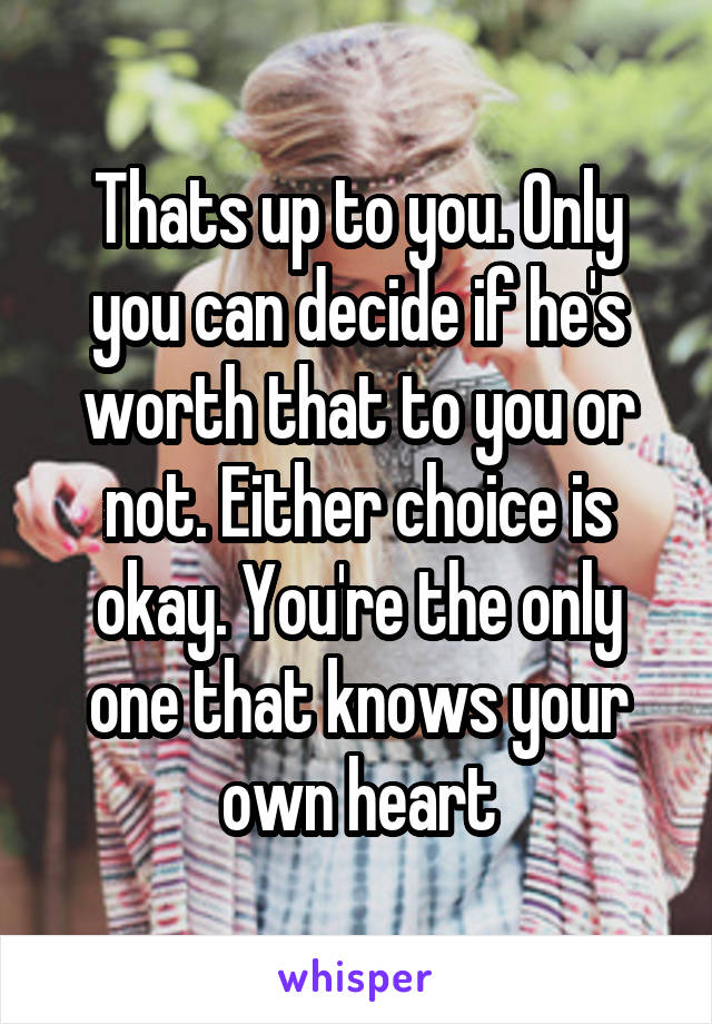Thats up to you. Only you can decide if he's worth that to you or not. Either choice is okay. You're the only one that knows your own heart