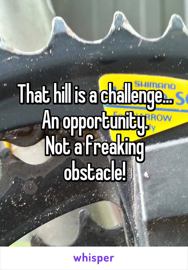 That hill is a challenge...
An opportunity.
Not a freaking obstacle!