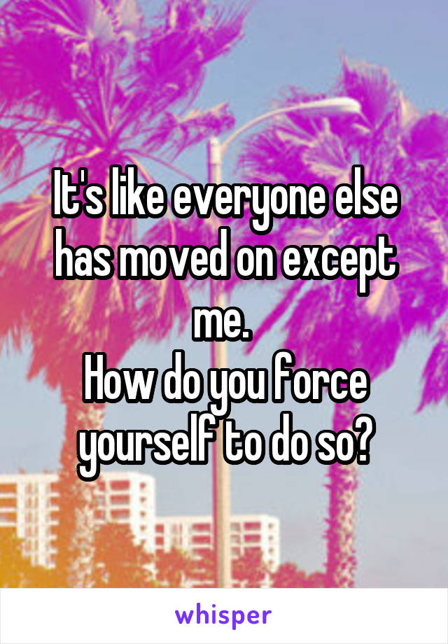 It's like everyone else has moved on except me. 
How do you force yourself to do so?