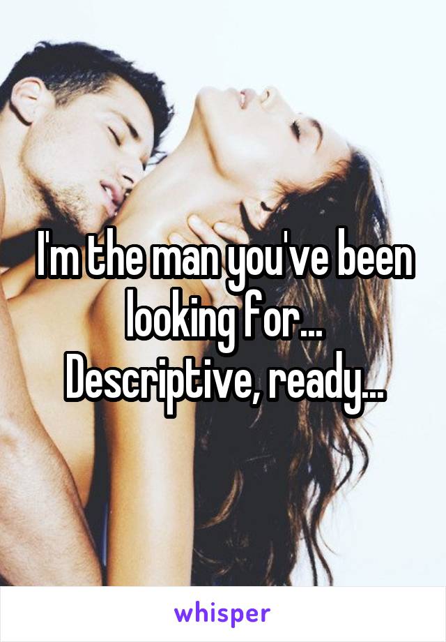 I'm the man you've been looking for...
Descriptive, ready...