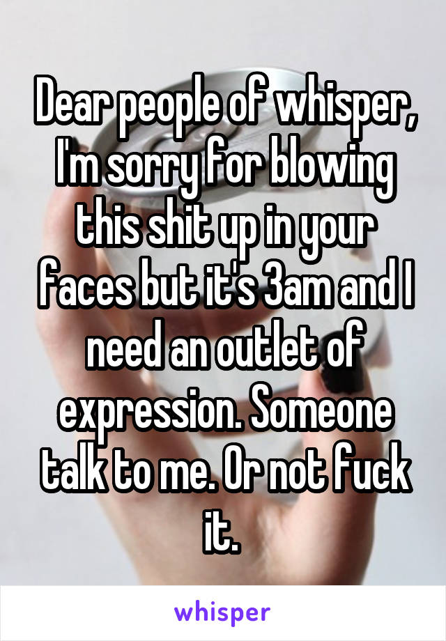 Dear people of whisper, I'm sorry for blowing this shit up in your faces but it's 3am and I need an outlet of expression. Someone talk to me. Or not fuck it. 