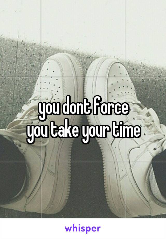you dont force
you take your time