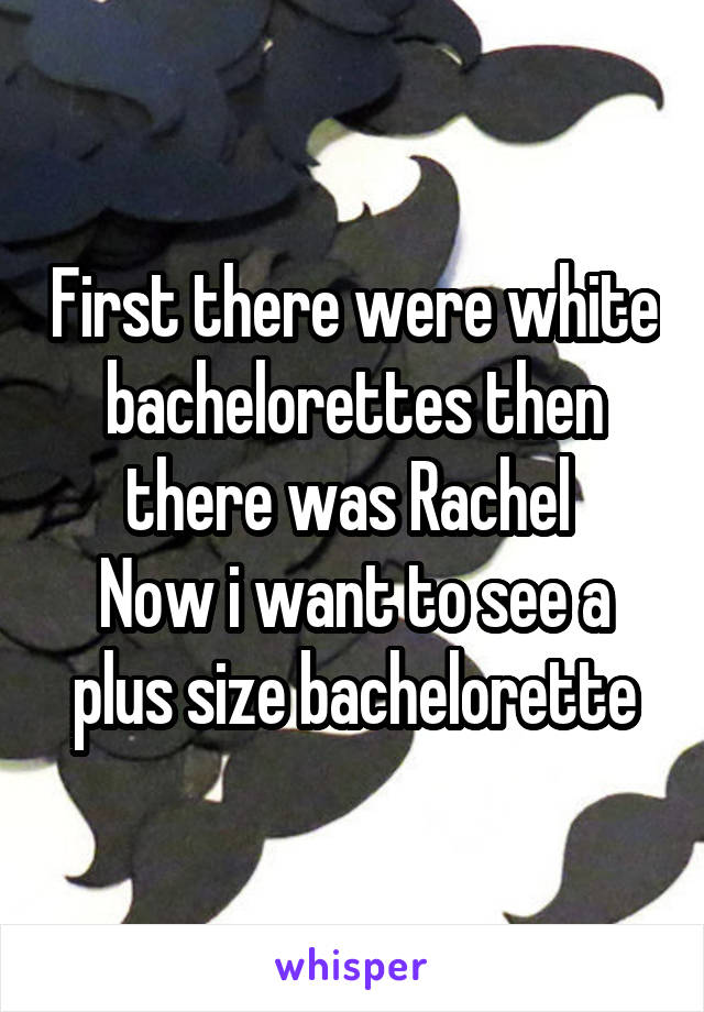 First there were white bachelorettes then there was Rachel 
Now i want to see a plus size bachelorette