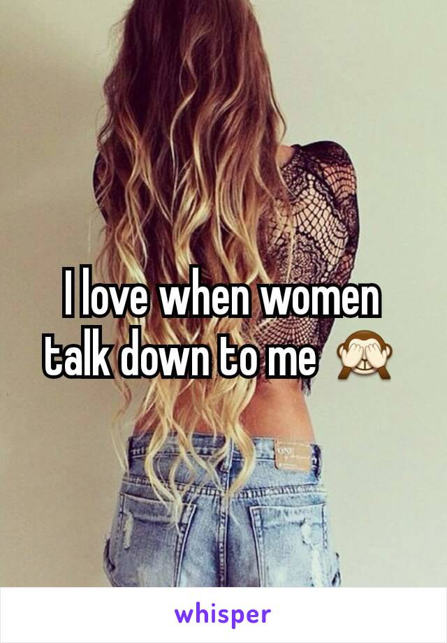 I love when women talk down to me 🙈