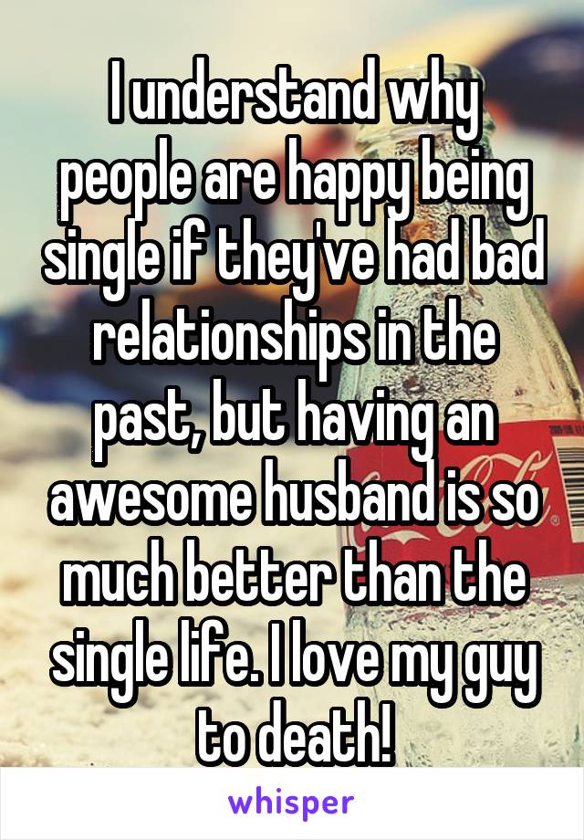 I understand why people are happy being single if they've had bad relationships in the past, but having an awesome husband is so much better than the single life. I love my guy to death!