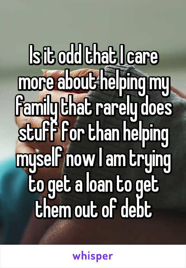 Is it odd that I care more about helping my family that rarely does stuff for than helping myself now I am trying to get a loan to get them out of debt