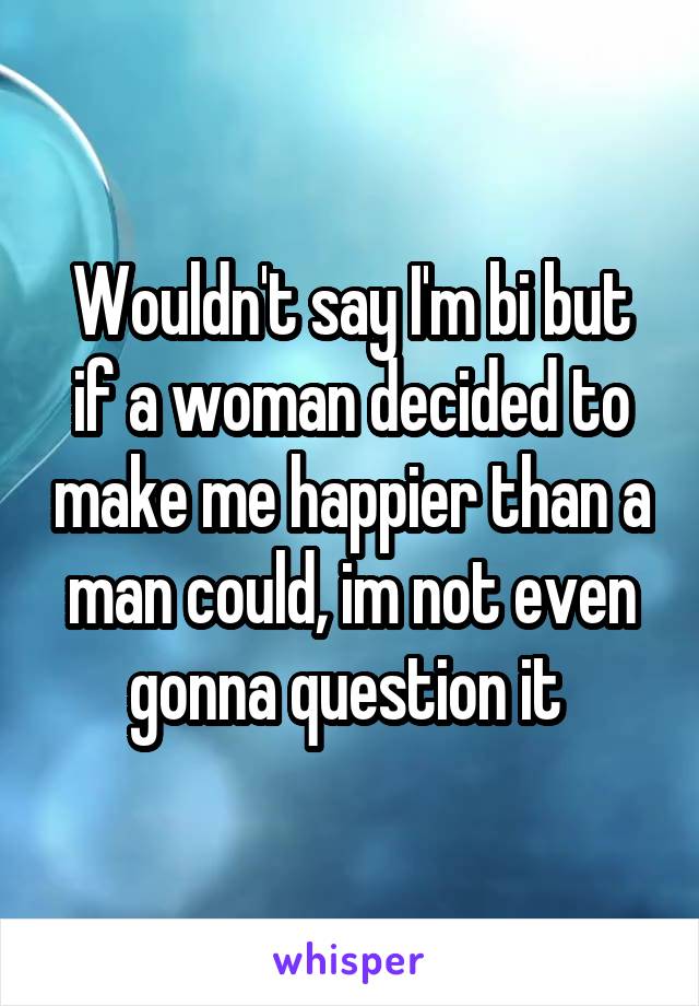 Wouldn't say I'm bi but if a woman decided to make me happier than a man could, im not even gonna question it 