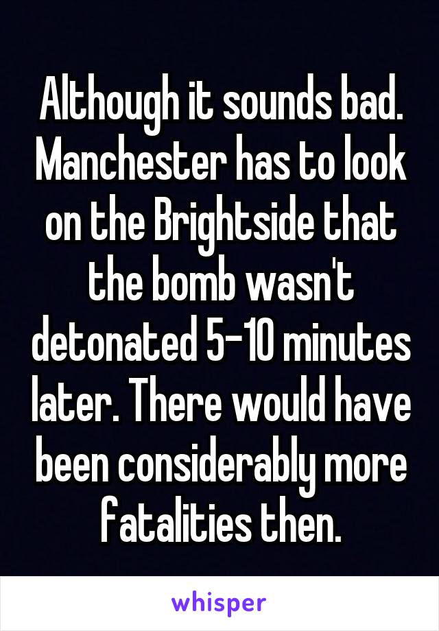 Although it sounds bad. Manchester has to look on the Brightside that the bomb wasn't detonated 5-10 minutes later. There would have been considerably more fatalities then.