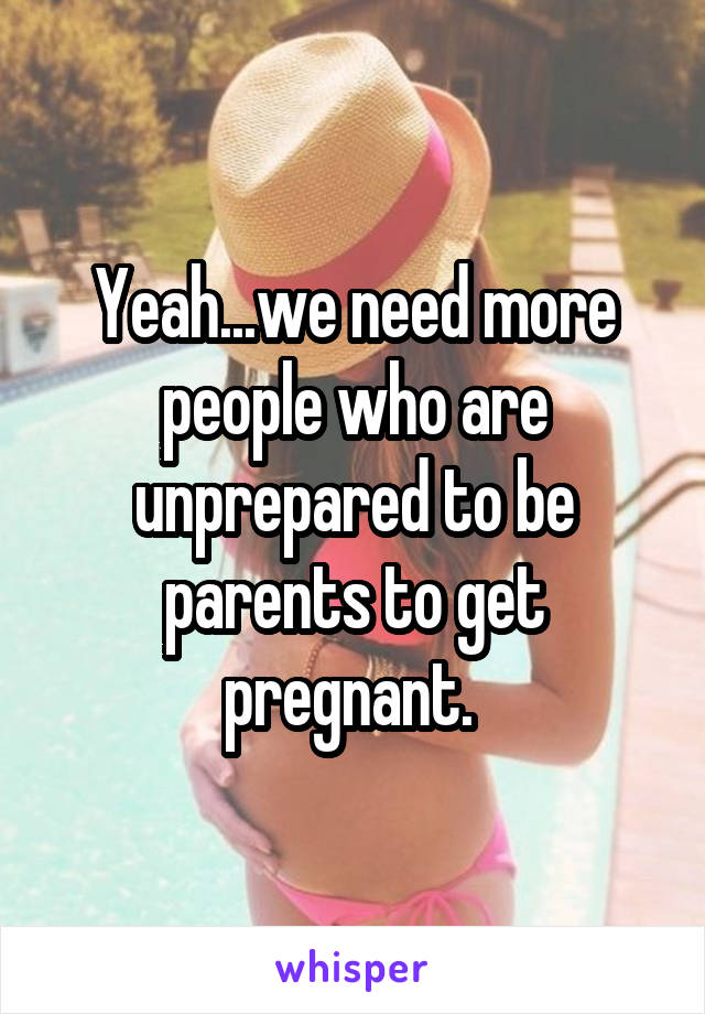Yeah...we need more people who are unprepared to be parents to get pregnant. 