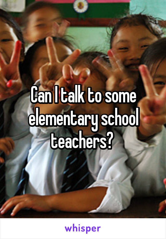 Can I talk to some elementary school teachers? 
