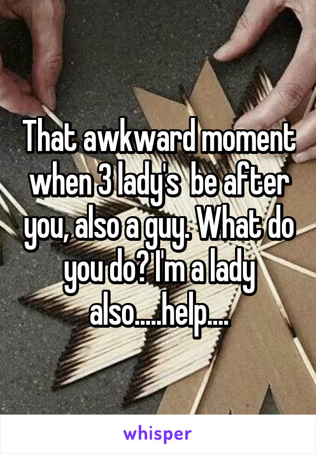 That awkward moment when 3 lady's  be after you, also a guy. What do you do? I'm a lady also.....help....