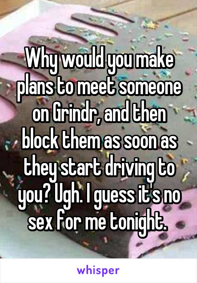 Why would you make plans to meet someone on Grindr, and then block them as soon as they start driving to you? Ugh. I guess it's no sex for me tonight. 