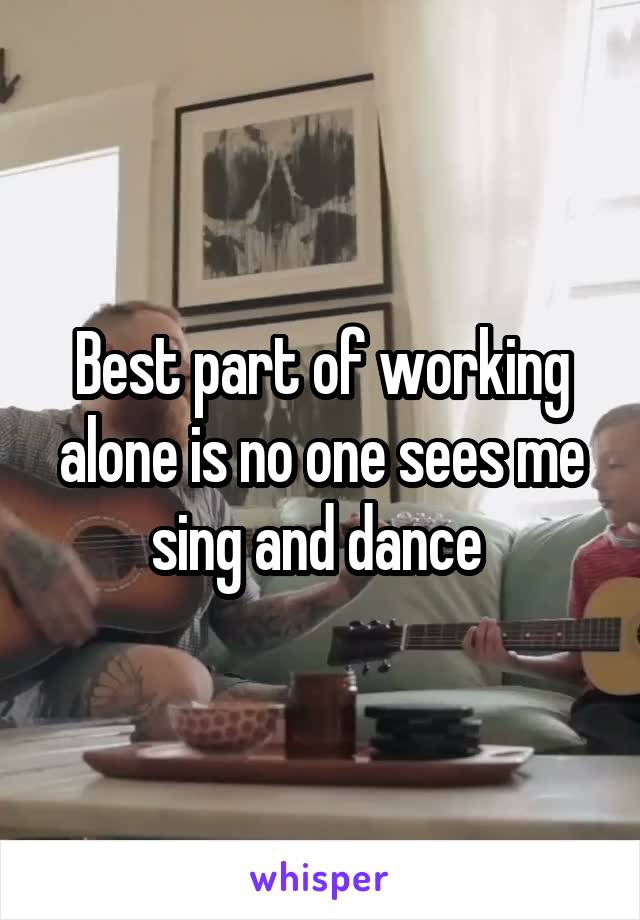 Best part of working alone is no one sees me sing and dance 