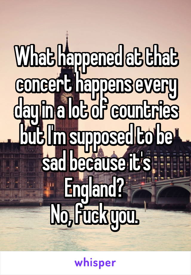 What happened at that concert happens every day in a lot of countries but I'm supposed to be sad because it's England? 
No, fuck you. 