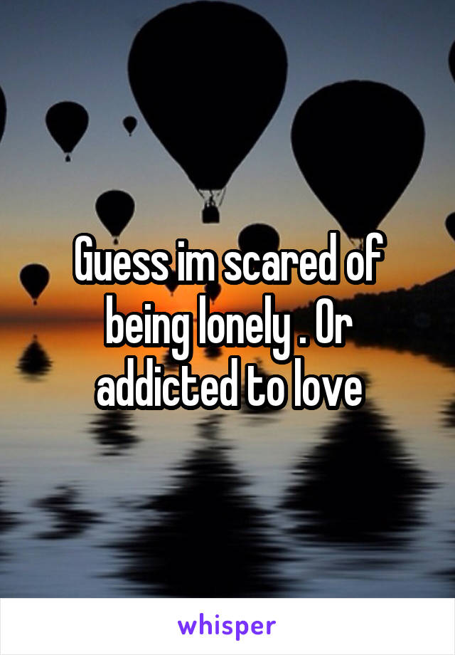 Guess im scared of being lonely . Or addicted to love