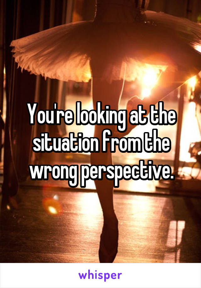 You're looking at the situation from the wrong perspective.