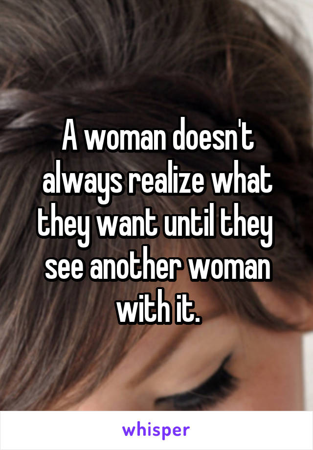 A woman doesn't always realize what they want until they  see another woman with it.