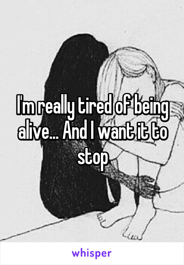 I'm really tired of being alive... And I want it to stop